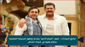 تراجع الإيرادات.. فيلم “المركز الأخير” يصدم جمهور السينما المصرية بأرقام قليلة في شباك التذاكر
